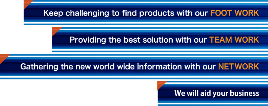 keep challenging to find products with our foot work. proviing the best solution with our team work gathering the new world wide infomation with our net work. we aid your business. 