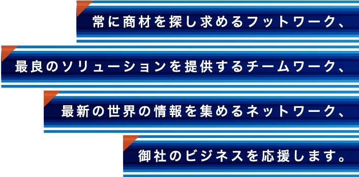 常に商材を探し求めるフットワーク、最良のソリューションを提供するチームワーク、最新の世界の情報を集めるネットワーク、御社のビジネスを応援します。